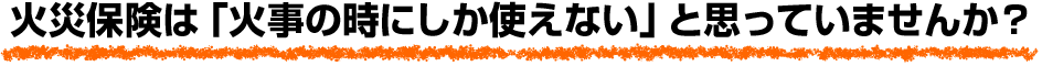 火災保険は「火事の時にしか使えない」と思っていませんか？